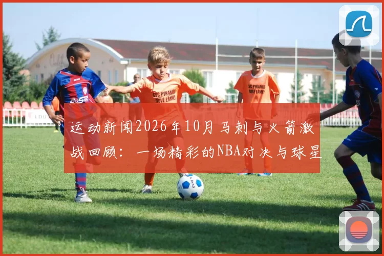 运动新闻2026年10月马刺与火箭激战回顾：一场精彩的NBA对决与球星表现分析