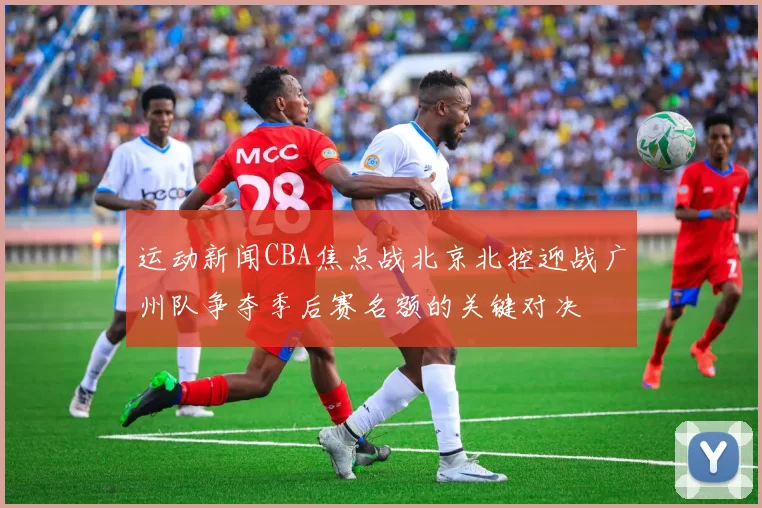 运动新闻CBA焦点战北京北控迎战广州队争夺季后赛名额的关键对决