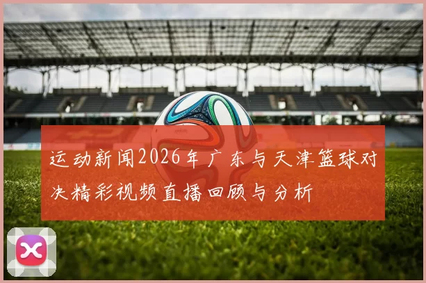 运动新闻2026年广东与天津篮球对决精彩视频直播回顾与分析