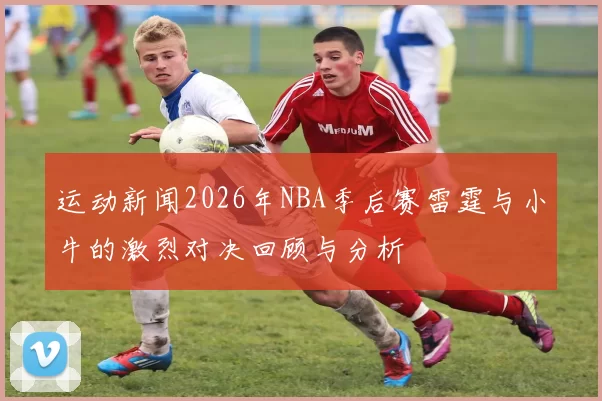 运动新闻2026年NBA季后赛雷霆与小牛的激烈对决回顾与分析