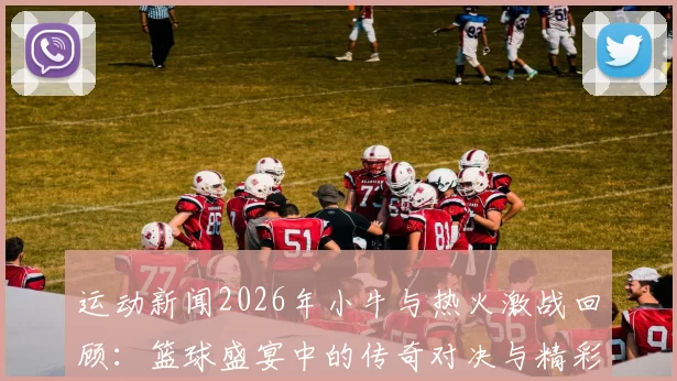 运动新闻2026年小牛与热火激战回顾：篮球盛宴中的传奇对决与精彩瞬间
